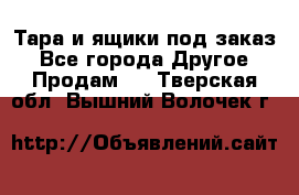 Тара и ящики под заказ - Все города Другое » Продам   . Тверская обл.,Вышний Волочек г.